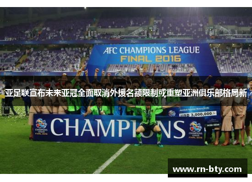 亚足联宣布未来亚冠全面取消外援名额限制或重塑亚洲俱乐部格局新 亚足联宣布未来亚冠全面取消外援名额限制或重塑亚洲俱乐部格局新