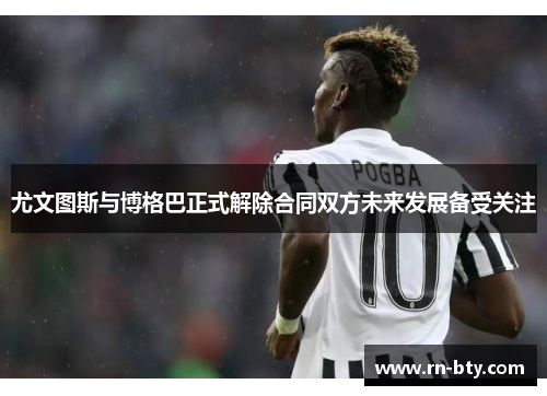 尤文图斯与博格巴正式解除合同双方未来发展备受关注