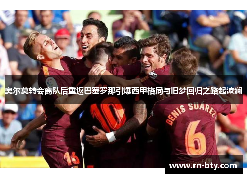 奥尔莫转会离队后重返巴塞罗那引爆西甲格局与旧梦回归之路起波澜