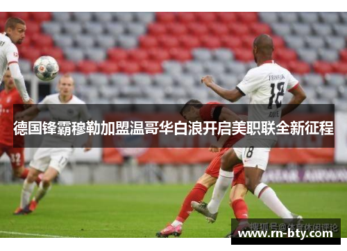 德国锋霸穆勒加盟温哥华白浪开启美职联全新征程 德国锋霸穆勒加盟温哥华白浪开启美职联全新征程