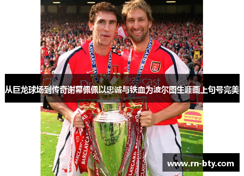 从巨龙球场到传奇谢幕佩佩以忠诚与铁血为波尔图生涯画上句号完美