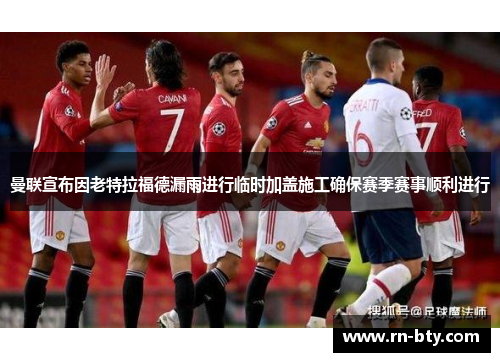 曼联宣布因老特拉福德漏雨进行临时加盖施工确保赛季赛事顺利进行