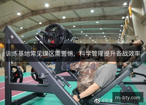 训练基地常见误区需警惕,科学管理提升备战效率 训练基地常见误区需警惕,科学管理提升备战效率